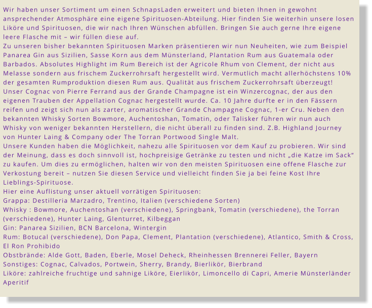 Wir haben unser Sortiment um einen SchnapsLaden erweitert und bieten Ihnen in gewohnt ansprechender Atmosphäre eine eigene Spirituosen-Abteilung. Hier finden Sie weiterhin unsere losen Liköre und Spirituosen, die wir nach Ihren Wünschen abfüllen. Bringen Sie auch gerne Ihre eigene leere Flasche mit – wir füllen diese auf. Zu unseren bisher bekannten Spirituosen Marken präsentieren wir nun Neuheiten, wie zum Beispiel Panarea Gin aus Sizilien, Sasse Korn aus dem Münsterland, Plantation Rum aus Guatemala oder Barbados. Absolutes Highlight im Rum Bereich ist der Agricole Rhum von Clement, der nicht aus Melasse sondern aus frischem Zuckerrohrsaft hergestellt wird. Vermutlich macht allerhöchstens 10% der gesamten Rumproduktion diesen Rum aus. Qualität aus frischem Zuckerrohrsaft überzeugt! Unser Cognac von Pierre Ferrand aus der Grande Champagne ist ein Winzercognac, der aus den eigenen Trauben der Appellation Cognac hergestellt wurde. Ca. 10 Jahre durfte er in den Fässern reifen und zeigt sich nun als zarter, aromatischer Grande Champagne Cognac, 1-er Cru. Neben den bekannten Whisky Sorten Bowmore, Auchentoshan, Tomatin, oder Talisker führen wir nun auch Whisky von weniger bekannten Herstellern, die nicht überall zu finden sind. Z.B. Highland Journey von Hunter Laing & Company oder The Torran Portwood Single Malt.  Unsere Kunden haben die Möglichkeit, nahezu alle Spirituosen vor dem Kauf zu probieren. Wir sind der Meinung, dass es doch sinnvoll ist, hochpreisige Getränke zu testen und nicht „die Katze im Sack“ zu kaufen. Um dies zu ermöglichen, halten wir von den meisten Spirituosen eine offene Flasche zur Verkostung bereit – nutzen Sie diesen Service und vielleicht finden Sie ja bei feine Kost Ihre Lieblings-Spirituose. Hier eine Auflistung unser aktuell vorrätigen Spirituosen: Grappa: Destilleria Marzadro, Trentino, Italien (verschiedene Sorten) Whisky : Bowmore, Auchentoshan (verschiedene), Springbank, Tomatin (verschiedene), the Torran (verschiedene), Hunter Laing, Glenturret, Kilbeggan Gin: Panarea Sizilien, BCN Barcelona, Wintergin Rum: Botucal (verschiedene), Don Papa, Clement, Plantation (verschiedene), Atlantico, Smith & Cross, El Ron Prohibido Obstbrände: Alde Gott, Baden, Eberle, Mosel Deheck, Rheinhessen Brennerei Feller, Bayern Sonstiges: Cognac, Calvados, Portwein, Sherry, Brandy, Bierlikör, Bierbrand Liköre: zahlreiche fruchtige und sahnige Liköre, Eierlikör, Limoncello di Capri, Amerie Münsterländer Aperitif