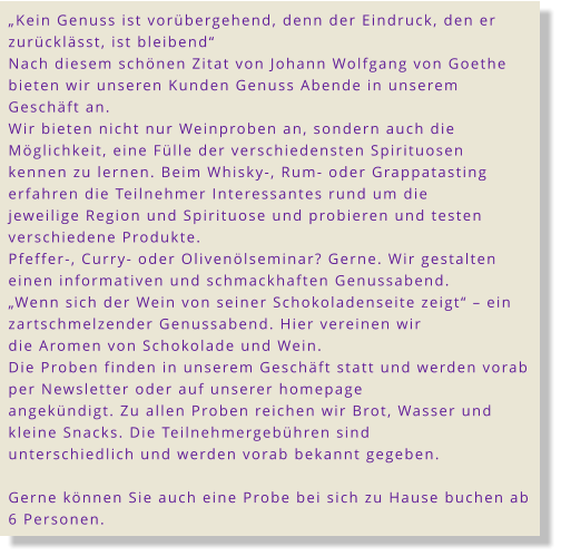 „Kein Genuss ist vorübergehend, denn der Eindruck, den er zurücklässt, ist bleibend“ Nach diesem schönen Zitat von Johann Wolfgang von Goethe bieten wir unseren Kunden Genuss Abende in unserem Geschäft an. Wir bieten nicht nur Weinproben an, sondern auch die Möglichkeit, eine Fülle der verschiedensten Spirituosen kennen zu lernen. Beim Whisky-, Rum- oder Grappatasting erfahren die Teilnehmer Interessantes rund um die jeweilige Region und Spirituose und probieren und testen verschiedene Produkte. Pfeffer-, Curry- oder Olivenölseminar? Gerne. Wir gestalten einen informativen und schmackhaften Genussabend. „Wenn sich der Wein von seiner Schokoladenseite zeigt“ – ein zartschmelzender Genussabend. Hier vereinen wir die Aromen von Schokolade und Wein. Die Proben finden in unserem Geschäft statt und werden vorab per Newsletter oder auf unserer homepage angekündigt. Zu allen Proben reichen wir Brot, Wasser und kleine Snacks. Die Teilnehmergebühren sind unterschiedlich und werden vorab bekannt gegeben.  Gerne können Sie auch eine Probe bei sich zu Hause buchen ab 6 Personen.