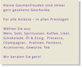 Kleine Gaumenfreuden sind immer gern gesehene Geschenke.    Für alle Anlässe – in allen Preislagen  Wählen Sie aus:  Wein, Sekt, Spirituosen, Kaffee, Likör,  Schokolade, Öl & Essig,  Prosecco,   Champagner,  Pralinen, Feinkost,  Accessoires, Gewürze, Tee  Wir beraten Sie gern!